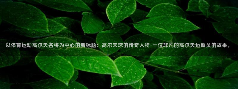 oety欧亿：以体育运动高尔夫名将为中心的新标题：高尔夫球的传奇人物-一位非凡的高尔夫运动员的故事。
